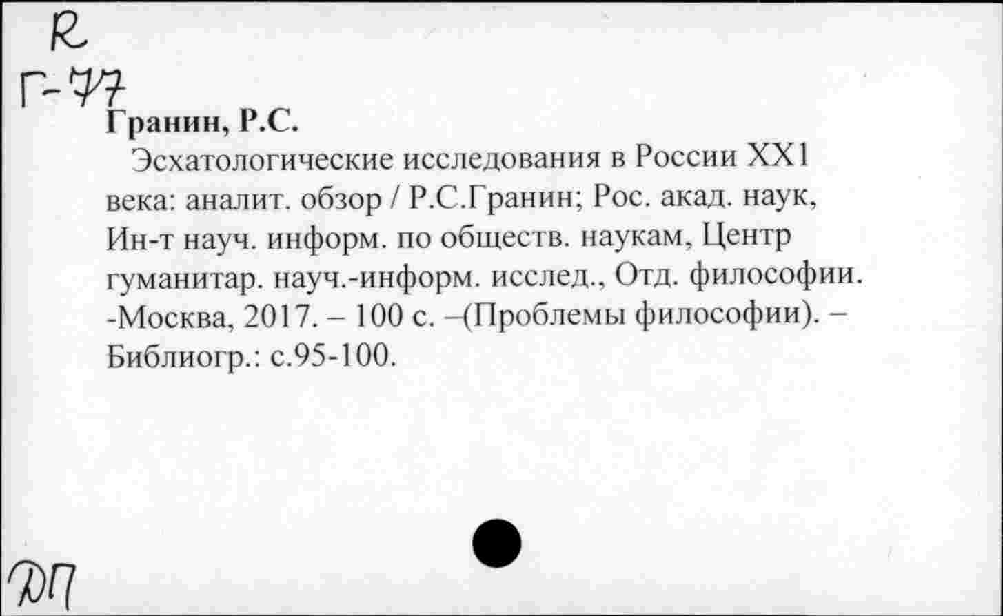 ﻿Гранин, Р.С.
Эсхатологические исследования в России XXI века: аналит. обзор / Р.С.Гранин; Рос. акад, наук, Ин-т науч, информ, по обществ, наукам, Центр гуманитар, науч.-информ, исслед., Отд. философии. -Москва, 2017.- 100 с. -(Проблемы философии). -Библиогр.: с.95-100.